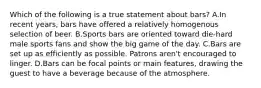 Which of the following is a true statement about bars? A.In recent years, bars have offered a relatively homogenous selection of beer. B.Sports bars are oriented toward die-hard male sports fans and show the big game of the day. C.Bars are set up as efficiently as possible. Patrons aren't encouraged to linger. D.Bars can be focal points or main features, drawing the guest to have a beverage because of the atmosphere.