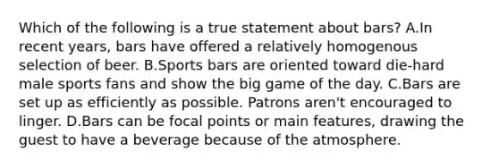 Which of the following is a true statement about bars? A.In recent years, bars have offered a relatively homogenous selection of beer. B.Sports bars are oriented toward die-hard male sports fans and show the big game of the day. C.Bars are set up as efficiently as possible. Patrons aren't encouraged to linger. D.Bars can be focal points or main features, drawing the guest to have a beverage because of the atmosphere.