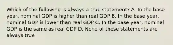 Which of the following is always a true statement? A. In the base year, nominal GDP is higher than real GDP B. In the base year, nominal GDP is lower than real GDP C. In the base year, nominal GDP is the same as real GDP D. None of these statements are always true