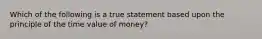 Which of the following is a true statement based upon the principle of the time value of money?