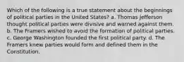 Which of the following is a true statement about the beginnings of political parties in the United States? a. Thomas Jefferson thought political parties were divisive and warned against them. b. The Framers wished to avoid the formation of political parties. c. George Washington founded the first political party. d. The Framers knew parties would form and defined them in the Constitution.