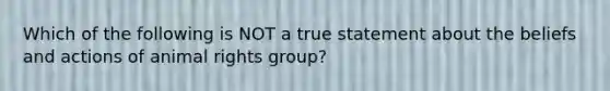 Which of the following is NOT a true statement about the beliefs and actions of animal rights group?