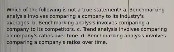 Which of the following is not a true statement? a. Benchmarking analysis involves comparing a company to its industry's averages. b. Benchmarking analysis involves comparing a company to its competitors. c. <a href='https://www.questionai.com/knowledge/kx441dkQwF-trend-analysis' class='anchor-knowledge'>trend analysis</a> involves comparing a company's ratios over time. d. Benchmarking analysis involves comparing a company's ratios over time.