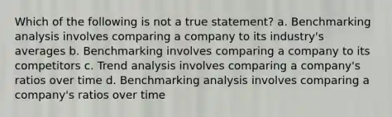 Which of the following is not a true statement? a. Benchmarking analysis involves comparing a company to its industry's averages b. Benchmarking involves comparing a company to its competitors c. Trend analysis involves comparing a company's ratios over time d. Benchmarking analysis involves comparing a company's ratios over time