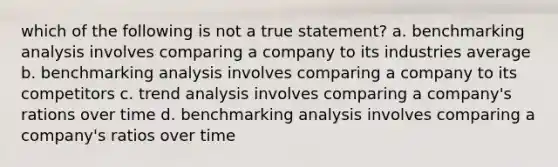 which of the following is not a true statement? a. benchmarking analysis involves comparing a company to its industries average b. benchmarking analysis involves comparing a company to its competitors c. trend analysis involves comparing a company's rations over time d. benchmarking analysis involves comparing a company's ratios over time