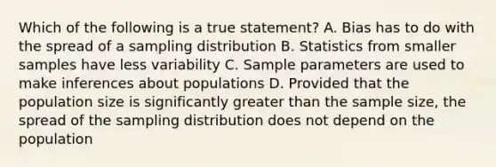 Which of the following is a true statement? A. Bias has to do with the spread of a sampling distribution B. Statistics from smaller samples have less variability C. Sample parameters are used to make inferences about populations D. Provided that the population size is significantly greater than the sample size, the spread of the sampling distribution does not depend on the population