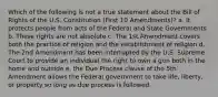 Which of the following is not a true statement about the Bill of Rights of the U.S. Constitution (First 10 Amendments)? a. It protects people from acts of the Federal and State Governments b. These rights are not absolute c. The 1st Amendment covers both the practice of religion and the establishment of religion d. The 2nd Amendment has been interrupted by the U.S. Supreme Court to provide an individual the right to own a gun both in the home and outside e. the Due Process clause of the 5th Amendment allows the Federal government to take life, liberty, or property so long as due process is followed