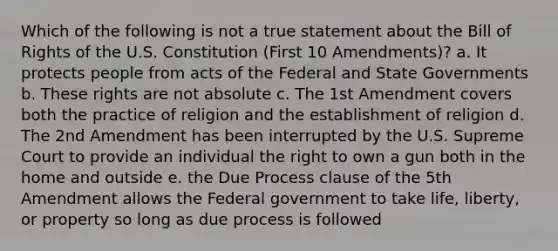 Which of the following is not a true statement about the Bill of Rights of the U.S. Constitution (First 10 Amendments)? a. It protects people from acts of the Federal and State Governments b. These rights are not absolute c. The 1st Amendment covers both the practice of religion and the establishment of religion d. The 2nd Amendment has been interrupted by the U.S. Supreme Court to provide an individual the right to own a gun both in the home and outside e. the Due Process clause of the 5th Amendment allows the Federal government to take life, liberty, or property so long as due process is followed