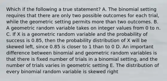 Which if the following a true statement? A. The binomial setting requires that there are only two possible outcomes for each trial, while the geometric setting permits more than two outcomes. B. A geometric random variable takes on integer values from 0 to n. C. If X is a geometric random variable and the probability of success is 0.85, then the probability distribution of X will be skewed left, since 0.85 is closer to 1 than to 0 D. An important difference between binomial and geometric random variables is that there is fixed number of trials in a binomial setting, and the number of trials varies in geometric setting E. The distribution of every binomial random variable is skewed right