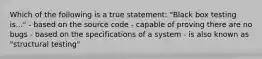 Which of the following is a true statement: "Black box testing is..." - based on the source code - capable of proving there are no bugs - based on the specifications of a system - is also known as "structural testing"