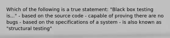 Which of the following is a true statement: "Black box testing is..." - based on the source code - capable of proving there are no bugs - based on the specifications of a system - is also known as "structural testing"