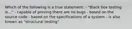 Which of the following is a true statement: - "Black box testing is..." - capable of proving there are no bugs - based on the source code - based on the specifications of a system - is also known as "structural testing"