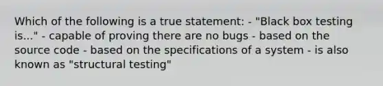 Which of the following is a true statement: - "Black box testing is..." - capable of proving there are no bugs - based on the source code - based on the specifications of a system - is also known as "structural testing"