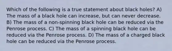 Which of the following is a true statement about black holes? A) The mass of a black hole can increase, but can never decrease. B) The mass of a non-spinning black hole can be reduced via the Penrose process. C) The mass of a spinning black hole can be reduced via the Penrose process. D) The mass of a charged black hole can be reduced via the Penrose process.