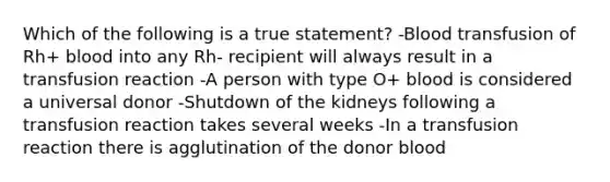 Which of the following is a true statement? -Blood transfusion of Rh+ blood into any Rh- recipient will always result in a transfusion reaction -A person with type O+ blood is considered a universal donor -Shutdown of the kidneys following a transfusion reaction takes several weeks -In a transfusion reaction there is agglutination of the donor blood