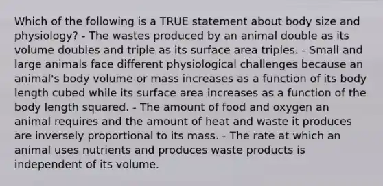 Which of the following is a TRUE statement about body size and physiology? - The wastes produced by an animal double as its volume doubles and triple as its surface area triples. - Small and large animals face different physiological challenges because an animal's body volume or mass increases as a function of its body length cubed while its surface area increases as a function of the body length squared. - The amount of food and oxygen an animal requires and the amount of heat and waste it produces are inversely proportional to its mass. - The rate at which an animal uses nutrients and produces waste products is independent of its volume.