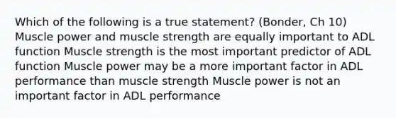 Which of the following is a true statement? (Bonder, Ch 10) Muscle power and muscle strength are equally important to ADL function Muscle strength is the most important predictor of ADL function Muscle power may be a more important factor in ADL performance than muscle strength Muscle power is not an important factor in ADL performance