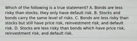 Which of the following is a true statement? A. Bonds are less risky than stocks, they only have default risk. B. Stocks and bonds carry the same level of risks. C. Bonds are less risky than stocks but still have price risk, reinvestment risk, and default risk. D. Stocks are less risky than bonds which have price risk, reinvestment risk, and default risk.