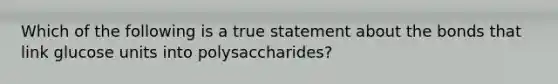 Which of the following is a true statement about the bonds that link glucose units into polysaccharides?