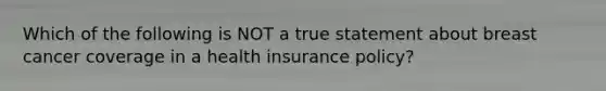 Which of the following is NOT a true statement about breast cancer coverage in a health insurance policy?