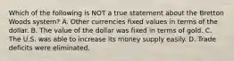 Which of the following is NOT a true statement about the Bretton Woods system? A. Other currencies fixed values in terms of the dollar. B. The value of the dollar was fixed in terms of gold. C. The U.S. was able to increase its money supply easily. D. Trade deficits were eliminated.