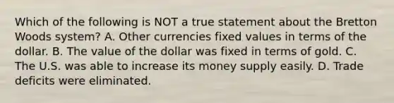 Which of the following is NOT a true statement about the Bretton Woods system? A. Other currencies fixed values in terms of the dollar. B. The value of the dollar was fixed in terms of gold. C. The U.S. was able to increase its money supply easily. D. Trade deficits were eliminated.