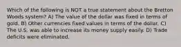 Which of the following is NOT a true statement about the Bretton Woods system? A) The value of the dollar was fixed in terms of gold. B) Other currencies fixed values in terms of the dollar. C) The U.S. was able to increase its money supply easily. D) Trade deficits were eliminated.