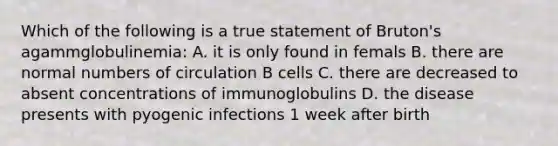 Which of the following is a true statement of Bruton's agammglobulinemia: A. it is only found in femals B. there are normal numbers of circulation B cells C. there are decreased to absent concentrations of immunoglobulins D. the disease presents with pyogenic infections 1 week after birth