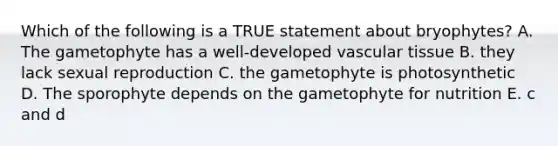 Which of the following is a TRUE statement about bryophytes? A. The gametophyte has a well-developed vascular tissue B. they lack sexual reproduction C. the gametophyte is photosynthetic D. The sporophyte depends on the gametophyte for nutrition E. c and d