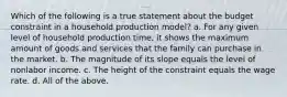 Which of the following is a true statement about the budget constraint in a household production model? a. For any given level of household production time, it shows the maximum amount of goods and services that the family can purchase in the market. b. The magnitude of its slope equals the level of nonlabor income. c. The height of the constraint equals the wage rate. d. All of the above.