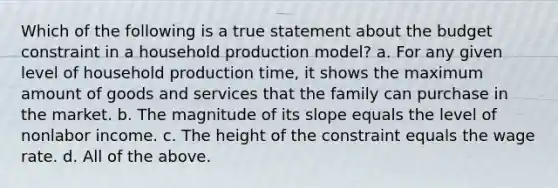 Which of the following is a true statement about the budget constraint in a household production model? a. For any given level of household production time, it shows the maximum amount of goods and services that the family can purchase in the market. b. The magnitude of its slope equals the level of nonlabor income. c. The height of the constraint equals the wage rate. d. All of the above.