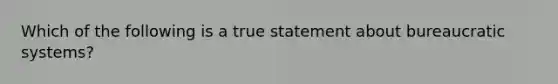 Which of the following is a true statement about bureaucratic systems?