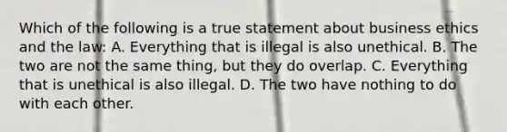 Which of the following is a true statement about business ethics and the law: A. Everything that is illegal is also unethical. B. The two are not the same thing, but they do overlap. C. Everything that is unethical is also illegal. D. The two have nothing to do with each other.