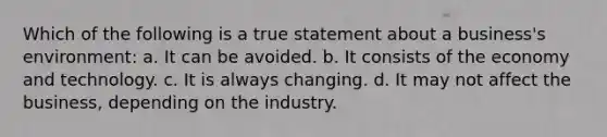 Which of the following is a true statement about a business's environment: a. It can be avoided. b. It consists of the economy and technology. c. It is always changing. d. It may not affect the business, depending on the industry.