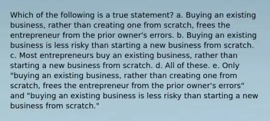 Which of the following is a true statement? a. Buying an existing business, rather than creating one from scratch, frees the entrepreneur from the prior owner's errors. b. Buying an existing business is less risky than starting a new business from scratch. c. Most entrepreneurs buy an existing business, rather than starting a new business from scratch. d. All of these. e. Only "buying an existing business, rather than creating one from scratch, frees the entrepreneur from the prior owner's errors" and "buying an existing business is less risky than starting a new business from scratch."