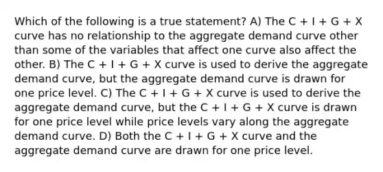 Which of the following is a true statement? A) The C + I + G + X curve has no relationship to the aggregate demand curve other than some of the variables that affect one curve also affect the other. B) The C + I + G + X curve is used to derive the aggregate demand curve, but the aggregate demand curve is drawn for one price level. C) The C + I + G + X curve is used to derive the aggregate demand curve, but the C + I + G + X curve is drawn for one price level while price levels vary along the aggregate demand curve. D) Both the C + I + G + X curve and the aggregate demand curve are drawn for one price level.