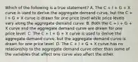 Which of the following is a true​ statement? A. The C​ + I​ + G​ + X curve is used to derive the aggregate demand​ curve, but the C​ + I​ + G​ + X curve is drawn for one price level while price levels vary along the aggregate demand curve. B. Both the C​ + I​ + G​ + X curve and the aggregate demand curve are drawn for one price level. C. The C​ + I​ + G​ + X curve is used to derive the aggregate demand​ curve, but the aggregate demand curve is drawn for one price level. D. The C​ + I​ + G​ + X curve has no relationship to the aggregate demand curve other than some of the variables that affect one curve also affect the other.