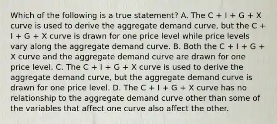 Which of the following is a true​ statement? A. The C​ + I​ + G​ + X curve is used to derive the aggregate demand​ curve, but the C​ + I​ + G​ + X curve is drawn for one price level while price levels vary along the aggregate demand curve. B. Both the C​ + I​ + G​ + X curve and the aggregate demand curve are drawn for one price level. C. The C​ + I​ + G​ + X curve is used to derive the aggregate demand​ curve, but the aggregate demand curve is drawn for one price level. D. The C​ + I​ + G​ + X curve has no relationship to the aggregate demand curve other than some of the variables that affect one curve also affect the other.