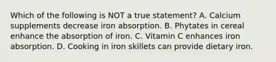 Which of the following is NOT a true statement? A. Calcium supplements decrease iron absorption. B. Phytates in cereal enhance the absorption of iron. C. Vitamin C enhances iron absorption. D. Cooking in iron skillets can provide dietary iron.