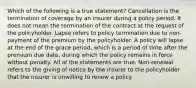 Which of the following is a true statement? Cancellation is the termination of coverage by an insurer during a policy period. It does not mean the termination of the contract at the request of the policyholder. Lapse refers to policy termination due to non-payment of the premium by the policyholder. A policy will lapse at the end of the grace period, which is a period of time after the premium due date, during which the policy remains in force without penalty. All of the statements are true. Non-renewal refers to the giving of notice by the insurer to the policyholder that the insurer is unwilling to renew a policy.