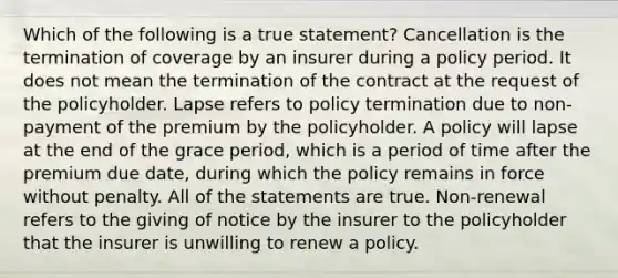 Which of the following is a true statement? Cancellation is the termination of coverage by an insurer during a policy period. It does not mean the termination of the contract at the request of the policyholder. Lapse refers to policy termination due to non-payment of the premium by the policyholder. A policy will lapse at the end of the grace period, which is a period of time after the premium due date, during which the policy remains in force without penalty. All of the statements are true. Non-renewal refers to the giving of notice by the insurer to the policyholder that the insurer is unwilling to renew a policy.