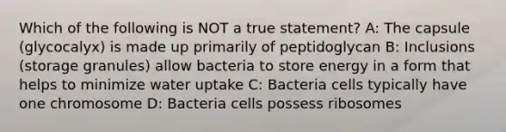 Which of the following is NOT a true statement? A: The capsule (glycocalyx) is made up primarily of peptidoglycan B: Inclusions (storage granules) allow bacteria to store energy in a form that helps to minimize water uptake C: Bacteria cells typically have one chromosome D: Bacteria cells possess ribosomes