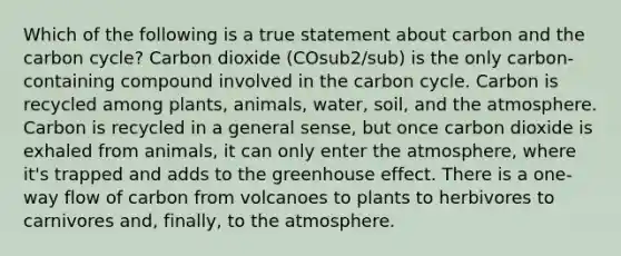 Which of the following is a true statement about carbon and the carbon cycle? Carbon dioxide (COsub2/sub) is the only carbon-containing compound involved in the carbon cycle. Carbon is recycled among plants, animals, water, soil, and the atmosphere. Carbon is recycled in a general sense, but once carbon dioxide is exhaled from animals, it can only enter the atmosphere, where it's trapped and adds to the greenhouse effect. There is a one-way flow of carbon from volcanoes to plants to herbivores to carnivores and, finally, to the atmosphere.