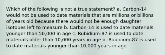 Which of the following is not a true statement? a. Carbon-14 would not be used to date materials that are millions or billions of years old because there would not be enough daughter isotopes left to measure b. Carbon-14 is used to date materials younger than 50,000 in age c. Rubidium-87 is used to date materials older than 10,000 years in age d. Rubidium-87 is used to date materials younger than 10,000 years in age