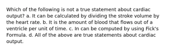 Which of the following is not a true statement about cardiac output? a. It can be calculated by dividing the stroke volume by the heart rate. b. It is the amount of blood that flows out of a ventricle per unit of time. c. In can be computed by using Fick's Formula. d. All of the above are true statements about cardiac output.