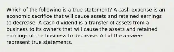 Which of the following is a true statement? A cash expense is an economic sacrifice that will cause assets and retained earnings to decrease. A cash dividend is a transfer of assets from a business to its owners that will cause the assets and retained earnings of the business to decrease. All of the answers represent true statements.