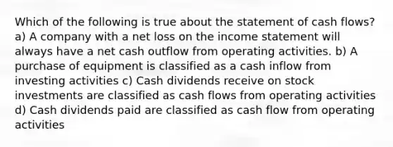 Which of the following is true about the statement of cash flows? a) A company with a net loss on the income statement will always have a net cash outflow from operating activities. b) A purchase of equipment is classified as a cash inflow from investing activities c) Cash dividends receive on stock investments are classified as cash flows from operating activities d) Cash dividends paid are classified as cash flow from operating activities