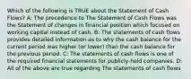 Which of the following is TRUE about the Statement of Cash Flows? A: The precedence to The Statement of Cash Flows was the Statement of changes in financial position which focused on working capital instead of cash. B: The statements of cash flows provides detailed information as to why the cash balance for the current period was higher (or lower) than the cash balance for the previous period. C: The statements of cash flows is one of the required financial statements for publicly-held companies. D: All of the above are true regarding The statements of cash flows