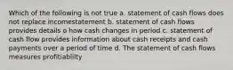 Which of the following is not true a. statement of cash flows does not replace incomestatement b. statement of cash flows provides details o how cash changes in period c. statement of cash flow provides information about cash receipts and cash payments over a period of time d. The statement of cash flows measures profitiablilty