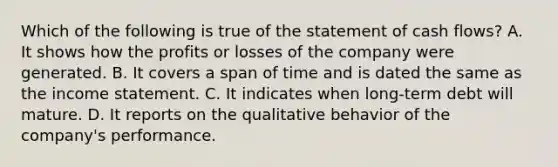 Which of the following is true of the statement of cash flows? A. It shows how the profits or losses of the company were generated. B. It covers a span of time and is dated the same as the income statement. C. It indicates when long-term debt will mature. D. It reports on the qualitative behavior of the company's performance.